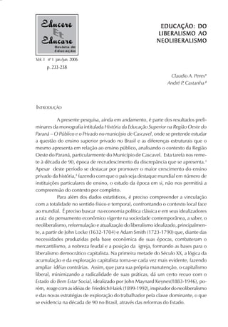 EDUCAÇÃO: DO
                                                            LIBERALISMO AO
                                                            NEOLIBERALISMO
           Revista de
           Educação

Vol. 1 nº 1 jan./jun. 2006
      p. 233-238
                                                                  Claudio A. Peres1
                                                                 André P Castanha 2
                                                                        .



INTRODUÇÃO

            A presente pesquisa, ainda em andamento, é parte dos resultados preli-
minares da monografia intitulada História da Educação Superior na Região Oeste do
Paraná – O Público e o Privado no município de Cascavel, onde se pretende estudar
a questão do ensino superior privado no Brasil e as diferenças estruturais que o
mesmo apresenta em relação ao ensino público, analisando o contexto da Região
Oeste do Paraná, particularmente do Município de Cascavel. Esta tarefa nos reme-
te à década de 90, época de recrudescimento da discrepância que se apresenta.3
Apesar deste período se destacar por promover o maior crescimento do ensino
privado da história,4 fazendo com que o país seja destaque mundial em número de
instituições particulares de ensino, o estudo da época em si, não nos permitirá a
compreensão do contexto por completo.
            Para além dos dados estatísticos, é preciso compreender a vinculação
com a totalidade no sentido físico e temporal, confrontando o contexto local face
ao mundial. É preciso buscar na economia política clássica e em seus idealizadores
a raiz do pensamento econômico vigente na sociedade contemporânea, a saber, o
neoliberalismo, reformulação e atualização do liberalismo idealizado, principalmen-
te, a partir de John Locke (1632-1704) e Adam Smith (1723-1790) que, diante das
necessidades produzidas pela base econômica de suas épocas, combateram o
mercantilismo, a nobreza feudal e a posição da igreja, formando as bases para o
liberalismo democrático capitalista. Na primeira metade do Século XX, a lógica da
acumulação e da exploração capitalista torna-se cada vez mais evidente, fazendo
ampliar idéias contrárias. Assim, que para sua própria manutenção, o capitalismo
liberal, minimizando a radicalidade de suas práticas, dá um certo recuo com o
Estado do Bem Estar Social, idealizado por John Maynard Keynes(1883-1946), po-
rém, reage com as idéias de Friedrich Haiek (1899-1992), inspirador do neoliberalismo
e das novas estratégias de exploração do trabalhador pela classe dominante, o que
se evidencia na década de 90 no Brasil, através das reformas do Estado.
 