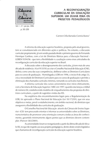A RECONFIGURAÇÃO
                                                         DA EDUCAÇÃO
                                             CURRICUL AR D A EDUC AÇÃO
                                                               PARA
                                           SUPERIOR: UM OLHAR PARA OS
           Revista de
                                                PROJETOS PEDAGÓGICOS
           Educação

Vol. 1 nº 1 jan./jun. 2006
       p. 315-320

                                                 Carmen Célia Barradas Correia Bastos1




            A reforma da educação superior brasileira, proposta pelo atual governo,
tem se consubstanciado em diferentes ações e políticas. No entanto, a discussão
curricular propriamente, já vem sendo pautada desde o primeiro governo do Fernando
Henrique Cardoso, com a Lei de Diretrizes Básicas para a Educação Nacional -
LDBEN 9394/96 - que tem a flexibilidade e a avaliação como eixos articulados da
reconfiguração curricular da educação superior no Brasil.
            A discussão sobre o desengessamento dos currículos, já tem mais de uma
década de existência: A Lei 9131/95 ao criar o Conselho Nacional de Educação (CNE),
definiu como uma das suas competências, deliberar sobre as Diretrizes Curriculares
para os cursos de graduação. Homologada a LDB em 1996, o inciso II do artigo 53,
cria a necessidade de Diretrizes Curriculares para os cursos de graduação e permite a
eliminação dos chamados currículos mínimos, tornando os currículos mais flexíveis.
            A reforma curricular dos cursos universitários teve início efetivamente,
com a Secretaria de Educação Superior / MEC em 1997, quando esta lançou o Edital
de número 04, estabelecendo modelos de enquadramentos das propostas de dire-
trizes curriculares, a partir de sugestões vindas das IES.
            Na seqüência dos encaminhamentos legais para a Regulamentação da
LDB, foi aprovado o Plano Nacional de Educação (Lei 10.172/01), que em seus
objetivos e metas, prevê o estabelecimento, em âmbito nacional, de diretrizes que
assegurem a flexibilidade dos currículos de graduação.
            O Conselho Nacional de Educação através da Câmara de Ensino Supe-
rior –CES tem procurado orientar e informar as universidades sobre as Diretrizes,
numa tentativa de promover uma orientação comum a todas as áreas de conheci-
mento, garantido minimamente alguns pontos que as diretrizes devem contem-
plar. (Parecer 583/2001).
            As universidades foram se reorganizando a partir da última década do Sécu-
lo XX, no que diz respeito aos seus projetos pedagógicos, dentro deste cenário legislativo
que chamamos de reconfiguração curricular da educação superior brasileira.
 