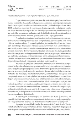 Vol. 1     nº 1   jan./jun. 2006          p. 315-320
                                     ISSN 1809-5208
                                                               UNIOESTE                    CAMPUS   DE    C A S C AV E L
                                                                                                                  AV




            PROJETOS PEDAGÓGICOS E FORMAÇÃO UNIVERSITÁRIA: QUAL A RELAÇÃO?

                         O que passamos a apresentar é parte dos resultados da pesquisa que chama-
            mos de “os sentidos dos projetos pedagógicos no processo de reconfiguração curricular
            da educação superior brasileira: o caso da Unioeste/PR”, realizada no período de 2003/
            2004, portanto no momento de reconstrução de alguns projetos pedagógicos, a partir
            das novas determinações legais de uma reconfiguração curricular, momento em que
            são conferidos aos cursos de graduação, mais flexibilidade estrutural, considerando-se a
            eliminação dos currículos mínimos, que caracterizavam a legislação anterior.
                         O conhecimento sobre o atual movimento de reformas que tem caracteri-
            zado o mundo contemporâneo deve ser comprometido, da nossa parte, com ações
            críticas e transformadoras. O tempo de globalização e de domínios do mercado tam-
            bém é um tempo de exclusão. Há riscos de se promoverem mais facilmente exclu-
            sões sociais, se não estivermos atentos a questões que aparentemente não se vincu-
            lam com movimento de reformas do mundo atual: a formação dos alunos, pensada e
            articulada nos projetos pedagógicos dos cursos de graduação, pode promover a exclu-
            são ou limitar sua atuação profissional, se não forem articulados conhecimentos ne-
            cessários para que o estudante possa vir a superar os desafios das dinâmicas condições
            de exercício profissional, exigidas pela sociedade contemporânea.
                         A condição da pesquisa, caracterizada pela inserção no trabalho de acompa-
            nhamento das reformulações dos projetos pedagógicos tem nos confirmado a importân-
            cia da reorganização pedagógica dos cursos. Entendemos que esta não deve se dar tão-
            somente na perspectiva de responder aos ditames do mercado de trabalho, como eixo
            norteador das mudanças, mas fundamentalmente, como formação de sujeitos com
            competência para o mundo do trabalho com atuação profissional inovadora contribuin-
            do para uma sociedade mais humana, mais solidária e não essencialmente tecnológica.
                         Como docente de uma universidade pública e com preocupações ine-
            rentes às questões referentes à educação superior, percebemos no momento histó-
            rico atual a relevância e a necessidade de conhecer a dinâmica da reorganização
            pedagógica da instituição para, a partir da compreensão estabelecida pela pesquisa
            no doutorado, dar seqüência ao trabalho na intenção de efetuar um diálogo com os
            cursos de graduação da instituição.
                         A abordagem metodológica do estudo é de base qualitativa, na
            especificidade de uma análise compreensiva do fenômeno – os projetos pedagógi-
            cos – cuja estrutura e essência são demonstrados nos textos que os compõem.
                         A pesquisa na modalidade “análise da estrutura do fenômeno situado” é apre-
            sentada e fundamentada por Martins & Bicudo (1989). Esta modalidade de pesquisa é
            indicada para o campo das ciências humanas e se situa no âmbito da pesquisa qualitativa.

 

 
     
         

         
             ¡

             ¡
                 ¡
                     ¡

                     ¡
                         ¢

                         ¢
                             ¢
                                 ¢

                                 ¢




                                     A RECONFIGURAÇÃO CURRICULAR DA EDUCAÇÃO SUPERIOR: UM OLHAR ...
                                                                 DA
 