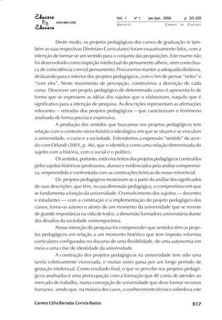 Vol. 1     nº 1   jan./jun. 2006          p. 315-320
           ISSN 1809-5208
                                           UNIOESTE                    CAMPUS   DE    C A S C AV E L
                                                                                              AV




            Deste modo, os projetos pedagógicos dos cursos de graduação (e tam-
bém as suas respectivas Diretrizes Curriculares) foram exaustivamente lidos, com a
intenção de formar-se um sentido para o conjunto das proposições. Este exame não
foi desenvolvido como inspeção intelectual do pensamento alheio, nem como bus-
ca de coincidência com tal pensamento. Procuramos manter a adequada distância,
deslizando para o interior dos projetos pedagógicos, com o fim de pensar “neles” e
“com eles”. Neste movimento de percepção, construímos a descrição de cada
curso. Descrever um projeto pedagógico de determinado curso é apresentá-lo de
forma que se expressem as idéias dos sujeitos que o elaboraram, naquilo que é
significativo para a intenção de pesquisa. As descrições representam as afirmações
relevantes – retiradas dos projetos pedagógicos – que caracterizam o fenômeno
analisado de forma precisa e expressiva.
            A produção dos sentidos que buscamos nos projetos pedagógicos tem
relação com o contexto sócio-histórico-ideológico em que se situam e se vinculam
a universidade, o curso e a sociedade. Entendemos a expressão “sentido” de acor-
do com Orlandi (2001, p. 46), que o identifica como uma relação determinada do
sujeito com a história, com o social e o político.
            Os sentidos, portanto, estão nos textos dos projetos pedagógicos construídos
pelos sujeitos históricos (professores, alunos) e evidenciados pela análise compreensi-
va, empreendida e confrontada com as construções teóricas do nosso referencial.
            Os projetos pedagógicos mostraram-se a partir da análise dos significados
de suas descrições, que têm, na sua dimensão pedagógica, o compromisso em que
se fundamenta a função da universidade. O envolvimento dos sujeitos — docentes
e estudantes — com a construção e a implementação do projeto pedagógico dos
cursos, torna-os autores e atores de um momento da universidade que se reveste
de grande importância na vida de todos: a dimensão formadora universitária diante
dos desafios da sociedade contemporânea.
            Nossa intenção de pesquisa foi compreender que sentidos têm os proje-
tos pedagógicos em relação a um momento histórico que tem imposto reformas
curriculares configuradas no discurso de uma flexibilidade, de uma autonomia em
meio a uma crise de identidade da universidade.
            A construção dos projetos pedagógicos na universidade tem sido uma
tarefa coletivamente vivenciada, e muitas vezes passa por um longo período de
gestação intelectual. Como resultado final, o que se percebe nos projetos pedagó-
gicos analisados é uma preocupação com a formação que dê conta de atender ao
mercado de trabalho, numa concepção de universidade que deve formar recursos
humanos, sendo que, na maioria dos casos, o conhecimento técnico sobreleva este

Carmen Célia Barradas Correia Bastos                                                       

                                                                                           
                                                                                               
                                                                                                   

                                                                                                   
                                                                                                      ¡

                                                                                                      ¡
                                                                                                          ¡
                                                                                                              ¡

                                                                                                              ¡
                                                                                                                  ¢

                                                                                                                  ¢
                                                                                                                      ¢
                                                                                                                          ¢

                                                                                                                          ¢
 