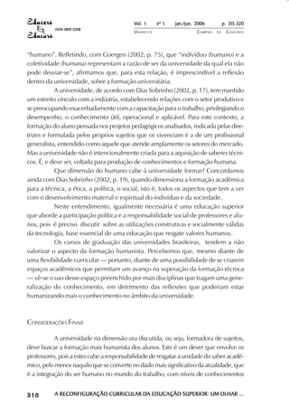 Vol. 1     nº 1   jan./jun. 2006          p. 315-320
                                     ISSN 1809-5208
                                                               UNIOESTE                    CAMPUS   DE    C A S C AV E L
                                                                                                                  AV




            “humano”. Refletindo, com Goergen (2002, p. 75), que “indivíduo (humano) e a
            coletividade (humana) representam a razão de ser da universidade da qual ela não
            pode desviar-se”, afirmamos que, para esta relação, é imprescindível a reflexão
            dentro da universidade, sobre a formação universitária.
                        A universidade, de acordo com Dias Sobrinho (2002, p. 17), tem mantido
            um estreito vínculo com a indústria, estabelecendo relações com o setor produtivo e
            se preocupando exacerbadamente com a capacitação para o trabalho, privilegiando o
            desempenho, o conhecimento útil, operacional e aplicável. Para este contexto, a
            formação do aluno pensada nos projetos pedagógicos analisados, indicada pelas dire-
            trizes e formulada pelos próprios sujeitos que os vivenciam é a de um profissional
            generalista, entendido como aquele que atende amplamente os setores do mercado.
            Mas a universidade não é intencionalmente criada para a aquisição de saberes técni-
            cos. É, e deve ser, voltada para produção de conhecimentos e formação humana.
                        Que dimensão do humano cabe à universidade formar? Concordamos
            ainda com Dias Sobrinho (2002, p. 19), quando dimensiona a formação acadêmica
            para a técnica, a ética, a política, o social, isto é, todos os aspectos que tem a ver
            com o desenvolvimento material e espiritual do indivíduo e da sociedade.
                        Neste entendimento, igualmente necessária é uma educação superior
            que aborde a participação política e a responsabilidade social de professores e alu-
            nos, pois é preciso discutir sobre as utilizações construtivas e socialmente válidas
            da tecnologia, base essencial de uma educação que resgate valores humanos.
                        Os cursos de graduação das universidades brasileiras, tendem a não
            valorizar o aspecto da formação humanista. Percebemos que, mesmo diante de
            uma flexibilidade curricular — portanto, diante de uma possibilidade de se criarem
            espaços acadêmicos que permitam um avanço na superação da formação técnica
            — vê-se o uso desse espaço preenchido por mais disciplinas que tragam uma gene-
            ralização do conhecimento, em detrimento das reflexões que poderiam estar
            humanizando mais o conhecimento no âmbito da universidade.



            CONSIDERAÇÕES FINAIS

                       A universidade na dimensão ora discutida, ou seja, formadora de sujeitos,
            deve buscar a formação mais humanista dos alunos. Este é um dever que envolve os
            professores, pois a estes cabe a responsabilidade de resgatar a unidade do saber acadê-
            mico, pelo menos naquilo que se converte no dado mais significativo da atualidade, que
            é a integração do ser humano no mundo do trabalho, com níveis de conhecimentos

 

 
     
         

         
             ¡

             ¡
                 ¡
                     ¡

                     ¡
                         ¢

                         ¢
                             ¢
                                 ¢

                                 ¢




                                     A RECONFIGURAÇÃO CURRICULAR DA EDUCAÇÃO SUPERIOR: UM OLHAR ...
                                                                 DA
 