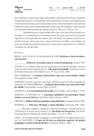 Vol. 1     nº 1   jan./jun. 2006          p. 315-320
              ISSN 1809-5208
                                          UNIOESTE                    CAMPUS   DE    C A S C AV E L
                                                                                             AV




que respeitem os outros, que traga solidariedade, relacionamentos éticos e profundo
respeito pela natureza. A intenção deve ser a de promover no aluno, uma superação do
conhecimento tecnicista, que é reducionista e leva a vida do estudante como submissa
à idéia de função e ofício especializado que tende a fazer do estudante “nada mais que
um rolamento intercambiável da máquina social”( cf. MAFESSOLI, 1995, p. 114).
            Entendemos que a universidade deve fazer uma auto-reflexão para com-
preender e se empenhar nos encaminhamentos das ações que levem um grande
significado à formação dos seus alunos. Que este tenha um estreito vínculo com o
sentido humano, ético, para que o desenvolvimento científico e tecnológico da
nossa sociedade seja impulsionado pelo compromisso responsável por melhores
condições de vida de todos.

REFERÊNCIAS
BRASIL. Lei nº 9.394, de 20 de dezembro de 1996. Diretrizes e bases da educa-
ção nacional.
_____._____. Diretrizes Curriculares para os cursos de graduação. Brasília. 1997
CATANI, A. et al. Política educacional, mudanças no mundo do trabalho e reforma
curricular dos cursos de graduação. In: Educação & Sociedade. Campinas, Centro
de Estudos Educação e Sociedade (CEDES), nº 75, p. 67-83, 2001.
DIAS SOBRINHO, J. Avaliação democrática: por uma universidade cidadã.
Florianópolis: Insular, 2002.
GOERGEN, P Ensino superior e formação: elementos para um olhar ampliado de
             .
avaliação. IN: DIAS SOBRINHO, J. Avaliação democrática: por uma universida-
de cidadã. Florianópolis: Insular, 2002, p. 69-97.
MAFESSOLI, M. A contemplação do mundo. Porto Alegre: Artes e Ofícios, 1995.
MARTINS, J. & BICUDO, M. A. A pesquisa qualitativa em psicologia: funda-
mentos e recursos básicos. São Paulo: Editora Moraes, 1989.
ORLANDI, E. Análise e discurso: princípios e procedimentos. Campinas: Pontes, 2001.
SEVERINO, A. J. Educação, ideologia e contra-ideologia. São Paulo: EPU, 1986.
______. Educação, trabalho e cidadania: a educação brasileira e o desafio da forma-
ção humana no atual cenário histórico. In: São Paulo em Perspectiva. São Paulo,
Fundação Sistema Estadual de Análise de Dados, v. 14, nº 2, 2000.
VEIGA, I. P A. Projeto político pedagógico: continuidade ou transgressão para acer-
           .
tar? In: CASTANHO, S. O que há de novo na educação superior: do projeto
pedagógico à prática transformadora. Campinas: Papirus, 2000.

Carmen Célia Barradas Correia Bastos                                                      

                                                                                          
                                                                                              
                                                                                                  

                                                                                                  
                                                                                                     ¡

                                                                                                     ¡
                                                                                                         ¡
                                                                                                             ¡

                                                                                                             ¡
                                                                                                                 ¢

                                                                                                                 ¢
                                                                                                                     ¢
                                                                                                                         ¢

                                                                                                                         ¢
 