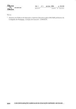 Vol. 1     nº 1   jan./jun. 2006          p. 315-320
                                        ISSN 1809-5208
                                                                  UNIOESTE                    CAMPUS   DE    C A S C AV E L
                                                                                                                     AV




            NOTAS
            1               Doutora em Políticas de Educação e Sistemas Educativos pela UNICAMP professora do
                                                                                               ,
                            Colegiado de Pedagogia , Campus de Cascavel – UNIOESTE.




 

 
     
         

         
                ¡

                ¡
                    ¡
                        ¡

                        ¡
                            ¢

                            ¢
                                ¢
                                    ¢

                                    ¢




                                        A RECONFIGURAÇÃO CURRICULAR DA EDUCAÇÃO SUPERIOR: UM OLHAR ...
                                                                    DA
 