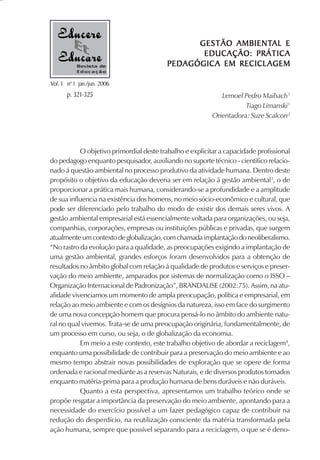 AMBIENTAL
                                                GESTÃO AMBIENTAL E
                                                 EDUCAÇÃO: PRÁTICA
           Revista de                    PEDAGÓGIC
                                             AGÓGICA
                                         PED AGÓGIC A EM RECICL AGEM
           Educação

Vol. 1 nº 1 jan./jun. 2006
       p. 321-325                                            Lemoel Pedro Maihach1
                                                                     Tiago Limanski1
                                                          Orientadora: Suze Scalcon2




           O objetivo primordial deste trabalho e explicitar a capacidade profissional
do pedagogo enquanto pesquisador, auxiliando no suporte técnico - cientifico relacio-
nado á questão ambiental no processo produtivo da atividade humana. Dentro deste
propósito o objetivo da educação deveria ser em relação á gestão ambiental3, o de
proporcionar a prática mais humana, considerando-se a profundidade e a amplitude
de sua influencia na existência dos homens, no meio sócio-econômico e cultural, que
pode ser diferenciado pelo trabalho do modo de existir dos demais seres vivos. A
gestão ambiental empresarial está essencialmente voltada para organizações, ou seja,
companhias, corporações, empresas ou instituições públicas e privadas, que surgem
atualmente um contexto de globalização, com chamada implantação do neoliberalismo.
“No rastro da evolução para a qualidade, as preocupações exigindo a implantação de
uma gestão ambiental, grandes esforços foram desenvolvidos para a obtenção de
resultados no âmbito global com relação á qualidade de produtos e serviços e preser-
vação do meio ambiente, amparados por sistemas de normalização como o ISSO –
Organização Internacional de Padronização”, BRANDALISE (2002:75). Assim, na atu-
alidade vivenciamos um momento de ampla preocupação, política e empresarial, em
relação ao meio ambiente e com os desígnios da natureza, isso em face do surgimento
de uma nova concepção homem que procura pensá-lo no âmbito do ambiente natu-
ral no qual vivemos. Trata-se de uma preocupação originária, fundamentalmente, de
um processo em curso, ou seja, o de globalização da economia.
           Em meio a este contexto, este trabalho objetivo de abordar a reciclagem4,
enquanto uma possibilidade de contribuir para a preservação do meio ambiente e ao
mesmo tempo abstrair novas possibilidades de exploração que se opere de forma
ordenada e racional mediante as a reservas Naturais, e de diversos produtos tomados
enquanto matéria-prima para a produção humana de bens duráveis e não duráveis.
           Quanto a esta perspectiva, apresentamos um trabalho teórico onde se
propõe resgatar a importância da preservação do meio ambiente, apontando para a
necessidade do exercício possível a um fazer pedagógico capaz de contribuir na
redução do desperdício, na reutilização consciente da matéria transformada pela
ação humana, sempre que possível separando para a reciclagem, o que se é deno-
 