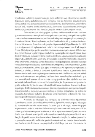 Vol. 1     nº 1   jan./jun. 2006          p. 321-325
           ISSN 1809-5208
                                            UNIOESTE                    CAMPUS   DE    C A S C AV E L
                                                                                               AV




projetos que viabilizem a preservação do meio ambiente. Mas estes recursos não são
disponíveis assim, gratuitamente, pelo contrario, eles são fornecido através de uma
contra partida feita por acordos internacionais em forma de empréstimos, empréstimo
do FMI, BIRD e outros fundos internacionais, assim como outros existentes em relação
à educação, saneamento, área da saúda, esgoto, asfalto e outros projetos sociais.
            È Necessário que a Pedagogia e a política ambiental tenham uma coesão e
que este universo seja ser explorado tanto pelo setor privado quanto pelo setor públi-
co de uma forma coerente com o propósito voltado para a recuperação e preservação
do meio ambiente. “Paradoxalmente, no final da década de 60, quando se iniciava o
desenvolvimento da Amazônia, a legislação dispunha do Código Florestal de 1965
que, se rigorosamente aplicado, teria evitado excessos que ocorreram desde aquela
época. O código exigia que todas as fazendas conservassem pelo menos 50% de suas
área com cobertura vegetal original; estabelecia regras rígidas para a proteção de áreas
de declividade, de camadas freáticas e outros pontos de água e áreas ambientalmente
frágeis”, BAER (1996:355). Com uma preservação consciente mantendo o equilíbrio
entre o homem e a natureza saindo do discurso e indo para pratica, aplicado o Código
Florestal sem a política dualista e sim dentro de uma política conservacionista. Quanto
a isso, SANTOS (1996), afirma que agora se mundializa-rá; a produção, o produto, o
dinheiro, o credito, a divida, o consumo, a política e a cultura. E, pensando desta
forma o ato de reciclar ou de proteger e conservar o meio ambiente como um todo é
muito mais do que um ato político, também é um ato cultural mundializado que
precisa ser filosoficamente educado pelos pedagogos dentro da sociedade, seja esta
sociedade industrializada ou em via de industrialização. Se pensarmos a questão da
gestão ambiental dentro de uma reflexão filosófica que auxilia na descoberta de an-
tropologias de ideologias subjacentes aos sistemas educacionais, as reformas das polí-
ticas ambiental, as inovações, as concepções e as praticas pedagógicas e á pratica da
educação. Semelhante trabalho de reflexão seria incompleto se também não mos-
trasse as possibilidades da educação.
            A filosofia da educação está carregada de otimismo crítico. Quer dizer,
fazendo uma análise critica de cunho cientifico, é possível acreditar que a educação
do homem relacionado ao seu meio, faz com que a educação tenha um papel
importante no próprio processo de humanização e de sua transformação social. As
razões que levam as empresas a adotar e praticar a gestão ambiental pode perpassar
desde procedimentos obrigatórios de atendimento da legislação ambiental até a
fixação de políticas ambientais que visem á conscientização de todo o pessoal da
organização. A questão ambiental, portanto não deverá ser visto de forma isolada,
mas fundamental dentro de um projeto de metodologia que vise o bem estar da


Lemoel Pedro Maihach - Tiago Limanski - Suze Scalcon
        edro
       Pedr             iago
                       Tiag                                                                 

                                                                                            
                                                                                                
                                                                                                    

                                                                                                    
                                                                                                       ¡

                                                                                                       ¡
                                                                                                           ¡
                                                                                                               ¡

                                                                                                               ¡
                                                                                                                    

                                                                                                                    
                                                                                                                        
                                                                                                                            

                                                                                                                            
 