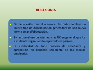 REFLEXIONES
 Se debe evitar que el acceso a las redes conlleve un
nuevo tipo de discriminación generadora de una nueva
forma de analfabetización.
 Evitar que el uso de Internet y las TIC en general, que los
estudiantes sigan siendo espectadores pasivos.
 La efectividad de todo proceso de enseñanza y
aprendizaje no depende solamente de los medios
empleados.
 