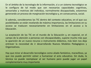 En el ámbito de la tecnología de la información, si a un sistema tecnológico se
le configura de tal modo que son necesarias capacidades cognitivas,
sensoriales y motrices del individuo, normalmente discapacitado, estaremos
generando un proceso de marginación tecnológica y, en consecuencia, social.
Si además, consideramos las TIC dentro del contexto educativo, en el que sus
posibilidades se están revelando de máxima importancia, las limitaciones en su
acceso se traducen necesariamente en limitaciones en el acceso a la
Educación.
La aceptación de las TIC en el mundo de la Educación y, en especial, en el
campo de la atención a personas con discapacidades, supone mucho más que
la aparición de un nuevo recurso o instrumento didáctico, más bien nos deja
entrever la necesidad de ir desarrollando Nuevos Modelos Pedagógicos y
Organizativos.
Hay que mirar al desarrollo tecnológico como aliado fantástico, maravilloso, ya
que nos puede permitir volver a humanizar el acto educativo. Sin duda, la
técnica no puede reemplazar al ser humano pero puede jugar un papel
complementario muy importante
 