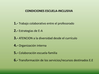 CONDICIONES ESCUELA-INCLUSIVA
1.- Trabajo colaborativo entre el profesorado
2.- Estrategias de E-A
3.- ATENCION a la diversidad desde el currículo
4.- Organización interna
5.- Colaboración escuela-familia
6.- Transformación de los servicios/recursos destinados E.E
 