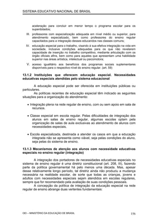 SISTEMA EDUCATIVO NACIONAL DE BRASIL
aceleração para concluir em menor tempo o programa escolar para os
superdotados;
III. professores com especialização adequada em nível médio ou superior, para
atendimento especializado, bem como professores do ensino regular
capacitados para a integração desses educandos nas classes comuns;
IV. educação especial para o trabalho, visando à sua efetiva integração na vida em
sociedade, inclusive condições adequadas para os que não revelarem
capacidade de inserção no trabalho competitivo, mediante articulação com os
órgão oficiais afins, bem como para aqueles que apresentam uma habilidade
superior nas áreas artística, intelectual ou psicomotora;
V. acesso igualitário aos benefícios dos programas sociais suplementares
disponíveis para o respectivo nível do ensino regular. (art. 59)
13.1.2 Instituições que oferecem educação especial. Necessidades
educativas especiais atendidas pelo sistema educacional
A educação especial pode ser oferecida em instituições públicas ou
particulares.
As políticas recentes de educação especial têm indicado as seguintes
situações para a organização do atendimento:
• Integração plena na rede regular de ensino, com ou sem apoio em sala de
recursos.
• Classe especial em escola regular. Pelas dificuldades de integração dos
alunos em salas de ensino regular, algumas escolas optam pela
organização de salas de aula exclusivas ao atendimento de alunos com
necessidades especiais.
• Escola especializada, destinada a atender os casos em que a educação
integrada não se apresenta como viável, seja pelas condições do aluno,
seja pelas do sistema de ensino.
13.1.3 Mecanismos de atenção aos alunos com necessidade educativas
especiais no ensino regular (integração)
A integração dos portadores de necessidades educativas especiais no
sistema de ensino regular é uma diretriz constitucional (art. 208, III), fazendo
parte da política governamental há pelo menos uma década. Mas, apesar
desse relativamente longo período, tal diretriz ainda não produziu a mudança
necessária na realidade escolar, de sorte que todas as crianças, jovens e
adultos com necessidades especiais sejam atendidos em escolas regulares,
sempre que for recomendado pela avaliação de suas condições pessoais.
A concepção da política de integração da educação especial na rede
regular de ensino abrange duas vertentes fundamentais:
OEI – MINISTÉRIO DA EDUCAÇÃO DE BRASIL 156
 