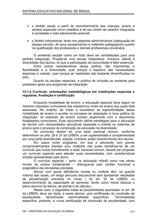 SISTEMA EDUCATIVO NACIONAL DE BRASIL
• o âmbito social, a partir do reconhecimento das crianças, jovens e
adultos especiais como cidadãos e de seu direito de estarem integrados
à sociedade o mais plenamente possível;
• o âmbito educacional, tanto nos aspectos administrativos (adequação do
espaço escolar, de seus equipamentos e materiais pedagógicos) quanto
na qualificação dos professores e demais profissionais envolvidos.
O ambiente escolar como um todo deve ser sensibilizado para uma
perfeita integração. Propõe-se uma escola integradora, inclusiva, aberta à
diversidade dos alunos, no que a participação da comunidade é fator essencial.
Entre outras características dessa política, são importantes a
flexibilidade e a diversidade, quer porque o espectro das necessidades
especiais é variado, quer porque as realidades são bastante diversificadas no
país.
Quanto às escolas especiais, a política de inclusão as reorienta para
prestarem apoio aos programas de integração.
13.1.4 Currículo: orientações metodológicas em instituições especiais e
regulares. Avaliação e certificação
Enquanto modalidade de ensino, a educação especial deve seguir os
mesmos requisitos curriculares dos respectivos níveis de ensino aos quais está
associada. No entanto, de modo a considerar as especificidades dessa
modalidade de ensino e auxiliar no processo de adaptação à nova política de
integração, os sistemas de ensino contam atualmente com o documento
Adaptações curriculares. Esse documento define estratégias para a educação
de alunos com necessidades educativas especiais e orienta os sistemas de
ensino para o processo de construção da educação na diversidade.
Os currículos devem ter uma base nacional comum, conforme
determinam os arts. 26 e 27 da LDBEN, a ser suplementada e complementada
por uma parte diversificada, exigida, inclusive, pelas características dos alunos.
Em casos muito singulares, em que o educando com graves
comprometimentos mentais e/ou múltiplos não puder beneficiar-se de um
currículo que inclua formalmente a base nacional comum, deverá ser proposto
um currículo especial para atender suas necessidades, com características
amplas apresentadas pelo aluno.
O currículo especial – tanto na educação infantil como nas séries
iniciais do ensino fundamental – distingue-se pelo caráter funcional e
pragmático das atividades previstas.
Alunos com grave deficiência mental ou múltipla têm, na grande
maioria das vezes, um longo percurso educacional sem apresentar resultados
de escolarização previstos no Inciso I do art. 32 da LDBEN: «o
desenvolvimento da capacidade de aprender, tendo como meios básicos o
pleno domínio da leitura, da escrita e do cálculo».
Nesse caso, e esgotadas todas as possibilidades apontadas no art. 24
da LDBEN, deve ser dada, a esses alunos, uma certificação de conclusão de
escolaridade, denominada «terminalidade específica». Terminalidade
específica, portanto, é «uma certificação de conclusão de escolaridade, com
OEI – MINISTÉRIO DA EDUCAÇÃO DE BRASIL 157
 