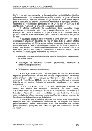 SISTEMA EDUCATIVO NACIONAL DE BRASIL
histórico escolar que apresenta, de forma descritiva, as habilidades atingidas
pelos educandos cujas necessidades especiais, oriundas de grave deficiência
mental ou múltipla, não lhes permitem atingir o nível de conhecimento exigido
para a conclusão do ensino fundamental, respeitada a legislação existente,
esgotadas as possibilidades pontuadas no art. 24 da Lei n.º 9.394/96 e de
acordo com o regimento e a proposta pedagógica da escola».
A referida certificação de escolaridade deve possibilitar novas
alternativas educacionais, tais como o encaminhamento para cursos de
educação de jovens e adultos e de preparação para o trabalho, cursos
profissionalizantes e encaminhamento para o mercado de trabalho competitivo
ou não.
A educação especial para o trabalho é uma alternativa que visa a
integração do aluno com deficiência na vida em sociedade, a partir de ofertas
de formação profissional. Efetiva-se por meio de adequação dos programas de
preparação para o trabalho, de educação profissional, de forma a viabilizar o
acesso das pessoas com necessidades educacionais especiais em cursos de
nível básico, técnico e tecnológico, possibilitando o acesso ao mercado formal
ou informal. As adequações efetivam-se por meio de:
• Adaptação dos recursos instrucionais: material pedagógico, equipamento,
currículo e outros.
• Capacitação de recursos humanos: professores, instrutores e
profissionais especializados.
• Eliminação de barreiras arquitetônicas.
A educação especial para o trabalho pode ser realizada em escolas
especiais, governamentais ou não, em oficinas pré-profissionais ou oficinas
profissionalizantes (de forma protegida ou não), em escolas profissionais do
sistema S (Sesi, Senai, SENAC, etc.), em escolas agrotécnicas e técnicas
federais ou em centros federais de educação tecnológica e em outras
congêneres.
Os arts. 3º e 4º do Decreto n.º 2.208/97 contemplam a inclusão de
alunos em cursos de educação profissional de nível básico,
independentemente de escolaridade prévia, além dos cursos de nível técnico e
tecnológico. Assim, alunos com necessidades especiais também podem, com
essa condição, beneficiar-se desses cursos, qualificando-se para o exercício de
funções demandadas pelo mundo do trabalho.
A educação para o trabalho oferecida aos alunos com necessidades
especiais que não apresentarem condições de se integrar aos cursos
profissionalizantes acima mencionados deve ser realizada em oficinas
profissionalizantes protegidas, com vista à inserção não-competitiva no mundo
do trabalho.
OEI – MINISTÉRIO DA EDUCAÇÃO DE BRASIL 158
 
