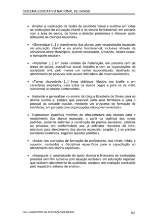 SISTEMA EDUCATIVO NACIONAL DE BRASIL
• Ampliar a «aplicação de testes de acuidade visual e auditiva em todas
as instituições de educação infantil e do ensino fundamental, em parceria
com a área de saúde, de forma a detectar problemas e oferecer apoio
adequado às crianças especiais».
• «Generalizar [...] o atendimento dos alunos com necessidades especiais
na educação infantil e no ensino fundamental, inclusive através de
consórcios entre Municípios, quando necessário, provendo, nestes casos,
o transporte escolar».
• «Implantar [...] em cada unidade da Federação, em parceria com as
áreas de saúde, assistência social, trabalho e com as organizações da
sociedade civil, pelo menos um centro especializado, destinado ao
atendimento de pessoas com severa dificuldade de desenvolvimento».
• «Tornar disponíveis [...] livros didáticos falados, em braille e em
caracteres ampliados, para todos os alunos cegos e para os de visão
subnormal do ensino fundamental».
• Implantar e generalizar «o ensino da Língua Brasileira de Sinais para os
alunos surdos e, sempre que possível, para seus familiares e para o
pessoal da unidade escolar, mediante um programa de formação de
monitores, em parceria com organizações não-governamentais».
• Estabelecer «padrões mínimos de infra-estrutura das escolas para o
recebimento dos alunos especiais; a partir da vigência dos novos
padrões, somente autorizar a construção de prédios escolares, públicos
ou privados, em conformidade aos já definidos requisitos de infra-
estrutura para atendimento dos alunos especiais; adaptar [...] os prédios
escolares existentes, segundo aqueles padrões».
• «Incluir nos currículos de formação de professores, nos níveis médio e
superior, conteúdos e disciplinas específicas para a capacitação ao
atendimento dos alunos especiais».
• «Assegurar a continuidade do apoio técnico e financeiro às instituições
privadas sem fim lucrativo com atuação exclusiva em educação especial,
que realizem atendimento de qualidade, atestado em avaliação conduzida
pelo respectivo sistema de ensino».
OEI – MINISTÉRIO DA EDUCAÇÃO DE BRASIL 163
 