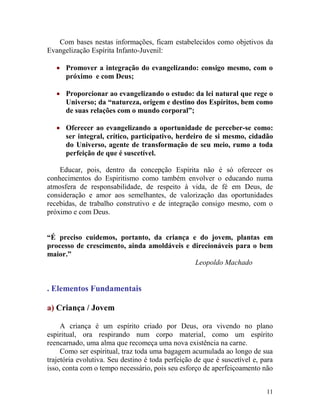 11
Com bases nestas informações, ficam estabelecidos como objetivos da
Evangelização Espírita Infanto-Juvenil:
 Promover a integração do evangelizando: consigo mesmo, com o
próximo e com Deus;
 Proporcionar ao evangelizando o estudo: da lei natural que rege o
Universo; da “natureza, origem e destino dos Espíritos, bem como
de suas relações com o mundo corporal”;
 Oferecer ao evangelizando a oportunidade de perceber-se como:
ser integral, crítico, participativo, herdeiro de si mesmo, cidadão
do Universo, agente de transformação de seu meio, rumo a toda
perfeição de que é suscetível.
Educar, pois, dentro da concepção Espírita não é só oferecer os
conhecimentos do Espiritismo como também envolver o educando numa
atmosfera de responsabilidade, de respeito à vida, de fé em Deus, de
consideração e amor aos semelhantes, de valorização das oportunidades
recebidas, de trabalho construtivo e de integração consigo mesmo, com o
próximo e com Deus.
“É preciso cuidemos, portanto, da criança e do jovem, plantas em
processo de crescimento, ainda amoldáveis e direcionáveis para o bem
maior.”
Leopoldo Machado
. Elementos Fundamentais
a) Criança / Jovem
A criança é um espírito criado por Deus, ora vivendo no plano
espiritual, ora respirando num corpo material, como um espírito
reencarnado, uma alma que recomeça uma nova existência na carne.
Como ser espiritual, traz toda uma bagagem acumulada ao longo de sua
trajetória evolutiva. Seu destino é toda perfeição de que é suscetível e, para
isso, conta com o tempo necessário, pois seu esforço de aperfeiçoamento não
 