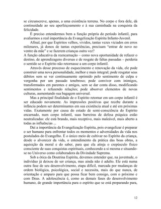 12
se circunscreve, apenas, a uma existência terrena. No corpo e fora dele, dá
continuidade ao seu aperfeiçoamento e à sua caminhada na conquista da
felicidade.
É preciso entendermos bem a função própria do período infantil, para
avaliarmos a real importância da Evangelização Espírita Infanto-Juvenil.
Afinal, por que Espíritos velhos, vividos, tantas vezes viciados em erros
milenares, já donos de tantas experiências, precisam “entrar de novo no
ventre da mãe” e se fazerem crianças outra vez?
A função educativa da reencarnação – como nova oportunidade de refazer o
destino, de aprendizagens diversas e de resgate de faltas passadas – perderia
o sentido se o Espírito não retornasse a um corpo infantil.
Através desse processo de esquecimento e renovação da vida, ele pode
construir uma nova personalidade, melhor e mais integral; pode resgatar seus
débitos sem se ver continuamente oprimido pelo sentimento de culpa e
vergonha por um passado tenebroso; pode conviver com inimigos,
transformados em parentes e amigos, sem se dar conta disso, modificando
sentimentos e refazendo relações; pode absorver elementos de novas
culturas, aumentando sua bagagem universal.
Mas a principal finalidade de o Espírito retornar em um corpo infantil é
ser educado novamente. As impressões positivas que recebe durante a
infância podem ser determinantes em sua existência atual e até em próximas
vidas. Exatamente por causa do estado de semi-consciência do Espírito
encarnado, num corpo infantil, suas barreiras de defesa psíquica estão
neutralizadas: ele está brando, mais receptivo, mais maleável, mais aberto a
todas as influências ...
Daí a importância da Evangelização Espírita, pois evangelizar é preparar
o ser humano para enfrentar todos os momentos e adversidades da vida nos
postulados do Evangelho. É o único meio de cultivar no Espírito da criança,
desde o alvorecer da vida, o entendimento da prática das boas obras, a
aquisição da moral e do saber, para que ela atinja o crepúsculo físico
consciente de suas conquistas espirituais, conhecendo a si mesma e situando-
se no Universo como colaboradora da Divindade Suprema.
Sob a ótica da Doutrina Espírita, devemos entender que, na juventude, o
indivíduo já deixou de ser criança, mas ainda não é adulto. Ele está numa
outra fase de seu desenvolvimento, etapa difícil, marcada por mudanças de
ordem biológica, psicológica, social e necessita, mais do que nunca, de
orientação e amparo para que possa ficar bem consigo, com o próximo e
com Deus. A adolescência é, como as demais fases do desenvolvimento
humano, de grande importância para o espírito que se está preparando para,
 