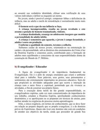 13
ao assumir sua verdadeira identidade, efetuar uma verificação de seus
valores individuais e definir-se enquanto ser eterno.
No jovem, ainda é possível corrigir, compensar falhas e deficiências da
infância, mas no adulto a tarefa de remodelação é normalmente muito mais
difícil.
O homem será o que da sua infância se faça.
A criança incompreendida, resulta no jovem revoltado e este
assume a posição de homem traumatizado, violento.
A criança desdenhada, ressurge no adolescente inseguro que modela
a personalidade do adulto infeliz.
A criança é sementeira que aguarda, o jovem é campo fecundado, o
adulto é seara em produção.
Conforme a qualidade da semente, teremos a colheita.
Saibamos cuidar de nossos jovens, orientando-os na estruturação do
caráter e da personalidade, sob as diretrizes dos ensinamentos do Cristo à luz
da Doutrina Espírita e estaremos assim, contribuindo para a formação de
adultos mais equilibrados e conscientes de suas responsabilidades diante da
construção do Mundo do 3º. Milênio.
b) Evangelizador / Educador
A figura do evangelizador é de importância fundamental na
Evangelização. Ele é o pólo de energia emuladora que criará o ambiente
ideal para o trabalho. Suas palavras, seus gestos, seus pensamentos e
sentimentos são extremamente importantes no processo educativo. Será ele
que propiciará as atividades adequadas para que ocorra a interação da
criança com o meio físico e espiritual, permitindo que ela vivencie as
atividades, a fim de construir seu próprio futuro.
Para a execução desta tarefa de tão grande responsabilidade, os
evangelizadores espíritas, cada vez mais conscientizados da importância do
seu trabalho, estudam a Doutrina Espírita, aprofundando conhecimentos
doutrinários; e se aperfeiçoam ou se preparam em técnicas de ensino, para
melhor atender às exigências do processo ensino-aprendizagem.
Aliás, a única exigência, em termos de conhecimento, que se deve fazer
em relação ao preparo daquele que se propõe evangelizar, é a do domínio
prévio do Espiritismo. Quem não tiver este domínio não está em condições
de atender aos objetivos da tarefa, ainda que possuidor de grande boa
 