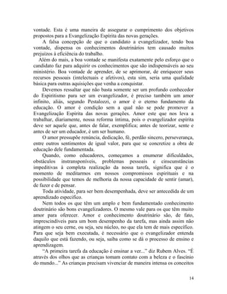 14
vontade. Esta é uma maneira de assegurar o cumprimento dos objetivos
propostos para a Evangelização Espírita das novas gerações.
A falsa concepção de que o candidato a evangelizador, tendo boa
vontade, dispensa os conhecimentos doutrinários tem causado muitos
prejuízos à eficiência do trabalho.
Além do mais, a boa vontade se manifesta exatamente pelo esforço que o
candidato faz para adquirir os conhecimentos que são indispensáveis ao seu
ministério. Boa vontade de aprender, de se aprimorar, de enriquecer seus
recursos pessoais (intelectuais e afetivos), esta sim, seria uma qualidade
básica para outras aquisições que venha a conquistar.
Devemos ressaltar que não basta somente ser um profundo conhecedor
do Espiritismo para ser um evangelizador, é preciso também um amor
infinito, aliás, segundo Pestalozzi, o amor é o eterno fundamento da
educação. O amor é condição sem a qual não se pode promover a
Evangelização Espírita das novas gerações. Amor este que nos leva a
trabalhar, diariamente, nossa reforma íntima, pois o evangelizador espírita
deve ser aquele que, antes de falar, exemplifica; antes de teorizar, sente e
antes de ser um educador, é um ser humano.
O amor pressupõe renúncia, dedicação, fé, perdão sincero, perseverança,
entre outros sentimentos de igual valor, para que se concretize a obra de
educação dele fundamentada.
Quando, como educadores, começamos a enumerar dificuldades,
obstáculos instransponíveis, problemas pessoais e cinscunstâncias
impeditivas à completa realização da nossa tarefa, significa que é o
momento de meditarmos em nossos compromissos espirituais e na
possibilidade que temos de melhoria da nossa capacidade de sentir (amar),
de fazer e de pensar.
Toda atividade, para ser bem desempenhada, deve ser antecedida de um
aprendizado especifico.
Nem todos os que têm um amplo e bem fundamentado conhecimento
doutrinário são bons evangelizadores. O mesmo vale para os que têm muito
amor para oferecer. Amor e conhecimento doutrinário são, de fato,
imprescindíveis para um bom desempenho da tarefa, mas ainda assim não
atingem o seu cerne, ou seja, seu núcleo, no que ela tem de mais específico.
Para que seja bem executada, é necessário que o evangelizador entenda
daquilo que está fazendo, ou seja, saiba como se dá o processo de ensino e
aprendizagem.
“A primeira tarefa da educação é ensinar a ver...” diz Rubem Alves. “É
através dos olhos que as crianças tomam contato com a beleza e o fascínio
do mundo...” As crianças precisam vivenciar de maneira intensa os conceitos
 