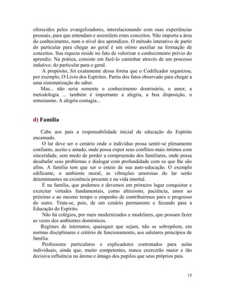 15
oferecidos pelos evangelizadores, interelacionando com suas experiências
pessoais, para que entendam e assimilem estes conceitos. Não importa a área
do conhecimento, nem o nível dos aprendizes. O método interativo de partir
do particular para chegar ao geral é um otimo auxiliar na formação de
conceitos. Sua riqueza reside no fato de valorizar o conhecimento prévio do
aprendiz. Na prática, consiste em fazê-lo caminhar através de um processo
indutivo; do particular para o geral.
A propósito, foi exatamente dessa forma que o Codificador organizou,
por exemplo, O Livro dos Espíritos. Partiu dos fatos observado para chegar a
uma sistematização do saber.
Mas... não seria somente o conhecimento doutrinário, o amor, a
metodologia ... também é importante a alegria, a boa disposição, o
entusiasmo. A alegria contagia...
d) Família
Cabe aos pais a responsabilidade inicial da educação do Espírito
encarnado.
O lar deve ser o cenário onde o indivíduo possa sentir-se plenamente
confiante, aceito e amado, onde possa expor seus conflitos mais íntimos com
sinceridade, sem medo de perder a compreensão dos familiares, onde possa
desabafar seus problemas e dialogar com profundidade com os que lhe são
afins. A família tem que ser o esteio de sua auto-educação. O exemplo
edificante, o ambiente moral, as vibrações amorosas do lar serão
determinantes na existência presente e na vida imortal.
É na família, que podemos e devemos em primeiro lugar conquistar e
exercitar virtudes fundamentais, como altruísmo, paciência, amor ao
próximo e ao mesmo tempo o empenho de contribuirmos para o progresso
do outro. Trata-se, pois, de um cenário permanente e fecundo para a
Educação do Espírito.
Não há colégios, por mais modernizados e modelares, que possam fazer
as vezes dos ambientes domésticos.
Regimes de internatos, quaisquer que sejam, não se sobrepõem, em
normas disciplinares e critério de funcionamento, aos salutares princípios de
família.
Professores particulares e explicadores contratados para aulas
individuais, ainda que, muito competentes, nunca exercerão maior e tão
decisiva influência no ânimo e âmago dos pupilos que seus próprios pais.
 