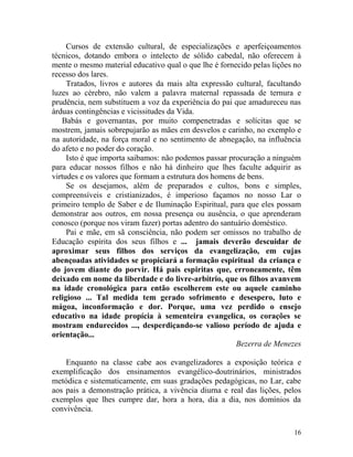 16
Cursos de extensão cultural, de especializações e aperfeiçoamentos
técnicos, dotando embora o intelecto de sólido cabedal, não oferecem à
mente o mesmo material educativo qual o que lhe é fornecido pelas lições no
recesso dos lares.
Tratados, livros e autores da mais alta expressão cultural, facultando
luzes ao cérebro, não valem a palavra maternal repassada de ternura e
prudência, nem substituem a voz da experiência do pai que amadureceu nas
árduas contingências e vicissitudes da Vida.
Babás e governantas, por muito compenetradas e solícitas que se
mostrem, jamais sobrepujarão as mães em desvelos e carinho, no exemplo e
na autoridade, na força moral e no sentimento de abnegação, na influência
do afeto e no poder do coração.
Isto é que importa saibamos: não podemos passar procuração a ninguém
para educar nossos filhos e não há dinheiro que lhes faculte adquirir as
virtudes e os valores que formam a estrutura dos homens de bens.
Se os desejamos, além de preparados e cultos, bons e simples,
compreensíveis e cristianizados, é imperioso façamos no nosso Lar o
primeiro templo de Saber e de Iluminação Espiritual, para que eles possam
demonstrar aos outros, em nossa presença ou ausência, o que aprenderam
conosco (porque nos viram fazer) portas adentro do santuário doméstico.
Pai e mãe, em sã consciência, não podem ser omissos no trabalho de
Educação espírita dos seus filhos e ... jamais deverão descuidar de
aproximar seus filhos dos serviços da evangelização, em cujas
abençoadas atividades se propiciará a formação espiritual da criança e
do jovem diante do porvir. Há pais espiritas que, erroneamente, têm
deixado em nome da liberdade e do livre-arbítrio, que os filhos avanvem
na idade cronológica para então escolherem este ou aquele caminho
religioso ... Tal medida tem gerado sofrimento e desespero, luto e
mágoa, inconformação e dor. Porque, uma vez perdido o ensejo
educativo na idade propícia à sementeira evangelica, os corações se
mostram endurecidos ..., desperdiçando-se valioso período de ajuda e
orientação...
Bezerra de Menezes
Enquanto na classe cabe aos evangelizadores a exposição teórica e
exemplificação dos ensinamentos evangélico-doutrinários, ministrados
metódica e sistematicamente, em suas gradações pedagógicas, no Lar, cabe
aos pais a demonstração prática, a vivência diurna e real das lições, pelos
exemplos que lhes cumpre dar, hora a hora, dia a dia, nos domínios da
convivência.
 