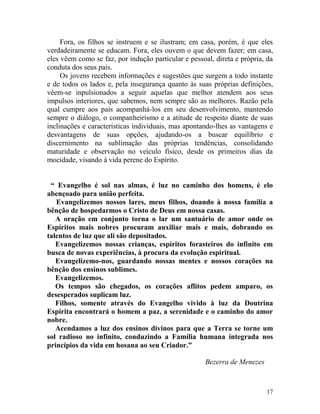 17
Fora, os filhos se instruem e se ilustram; em casa, porém, é que eles
verdadeiramente se educam. Fora, eles ouvem o que devem fazer; em casa,
eles vêem como se faz, por indução particular e pessoal, direta e própria, da
conduta dos seus pais.
Os jovens recebem informações e sugestões que surgem a todo instante
e de todos os lados e, pela insegurança quanto às suas próprias definições,
vêem-se inpulsionados a seguir aquelas que melhor atendem aos seus
impulsos interiores, que sabemos, nem sempre são as melhores. Razão pela
qual cumpre aos pais acompanhá-los em seu desenvolvimento, mantendo
sempre o diálogo, o companheirismo e a atitude de respeito diante de suas
inclinações e características individuais, mas apontando-lhes as vantagens e
desvantagens de suas opções, ajudando-os a buscar equilíbrio e
discernimento na sublimação das próprias tendências, consolidando
maturidade e observação no veículo físico, desde os primeiros dias da
mocidade, visando à vida perene do Espírito.
“ Evangelho é sol nas almas, é luz no caminho dos homens, é elo
abençoado para união perfeita.
Evangelizemos nossos lares, meus filhos, doando à nossa família a
bênção de hospedarmos o Cristo de Deus em nossa casas.
A oração em conjunto torna o lar um santuário de amor onde os
Espíritos mais nobres procuram auxiliar mais e mais, dobrando os
talentos de luz que ali são depositados.
Evangelizemos nossas crianças, espíritos forasteiros do infinito em
busca de novas experiências, à procura da evolução espiritual.
Evangelizemo-nos, guardando nossas mentes e nossos corações na
bênção dos ensinos sublimes.
Evangelizemos.
Os tempos são chegados, os corações aflitos pedem amparo, os
desesperados suplicam luz.
Filhos, somente através do Evangelho vivido à luz da Doutrina
Espírita encontrará o homem a paz, a serenidade e o caminho do amor
nobre.
Acendamos a luz dos ensinos divinos para que a Terra se torne um
sol radioso no infinito, conduzindo a Família humana integrada nos
princípios da vida em hosana ao seu Criador.”
Bezerra de Menezes
 