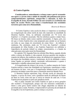 18
d) Centro Espírita
Considerando-se, naturalmente a criança como o porvir acenando-
nos agora e o jovem como o adulto de amanhã, não podemos,sem graves
comprometimentos espirituais, sonegar-lhes a educação, as luzes do
Evangelho de Jesus, fazendo brilhar em seus corações as excelências das
lições do excelso Mestre com vistas à transformação das sociedades
terrestres para uma nova Humanidade.
Bezerra de Menezes
O Centro Espírita é uma escola de almas e é imperioso se reconheça
na evangelização das almas tarefa da mais alta expressão na atualidade da
Doutrina Espírita. Alma, na definição encontrada em “O Livro dos
Espíritos”, é o Espírito encarnado. Não há referência quanto à idade física.
Do berço ao túmulo, todos somos espíritos encarnados. A lógica, pois, nos
diz que o Centro Espírita deve estar preparado para atender ao ser humano
em todas as suas etapas de crescimento do corpo físico – da infância à
madureza. Há, entretanto, ainda em “O Livro dos Espíritos”, evidente
preocupação de Allan Kardec e dos Espíritos Superiores em sublinhar a
importância do período infantil no estágio reencarnatório, e a função da
educação para renovação moral da Humanidade.
No capítulo VII, Segunda Parte da referida Obra Básica, quando aborda
sobre o retorno do Espírito à vida corporal, diversas questões são tratadas a
respeito da infância, das tendências inatas, da influência do organismo físico,
da origem das faculdades morais e intelectuais, da lei de afinidade e outros
temas ligados ao período infantil, mostrando suficientemente o quanto é
importante o trabalho educacional junto à criança.
A Evangelização da criança e do jovem, é a melhor maneira do Centro
Espírita realizar a maior das finalidades do Espiritismo: transformar a todos
em homens de bem, visto que a Evangelização Infanto-Juvenil é uma das
primeiras atividades como base para a construção moral do Mundo Novo.
A Doutrina Espírita representa, hoje, elevada escola de educação do
Espírito, a serviço de Jesus, com a grandiosa tarefa da edificação do Reino
de Deus na Terra, reino este que se inicia no interior de cada um. A Casa
Espírita precisa preparar-se para este grandiosa tarefa.
Não se pode conceber um Centro Espírita no qual as novas gerações
não recebam a Evangelização, porque sem isto estaremos condenando o
futuro a uma grave tarefa curativa das chagas adquiridas no trânsito da
juventude para a razão. Portanto, é imprescindível a presença da atividade do
Evangelho à luz do Espiritismo, junto à criança e ao jovem.
 