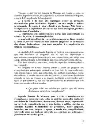 19
Vejamos o que nos diz Bezerra de Menezes em relação a como os
Espíritos Superiores situam, no conjunto das atividades da Instuição Espirita,
a tarefa de Evangelização Infanto-juvenil:
... a tarefa é do mais alto significado dentre as atividades
desenvolvidas pelas Instituições Espiritas, na sua ampla e valiosa
programação de apoio à obra educativa do homem. Não fosse a
evangelização, o Espiritismo, distante de sua feição evangélica, perderia
sua missão de Consolador ...
... Espiritismo sem aprimoramento moral, sem evangelização da
criança, do jovem, é como templo de luz.
... uma Instituição Espirita representa uma equipe de Jesus em ação
e, como tal, deverá concretizar seus sublimes programas de iluminação
das almas. Dedicando-se, com todo empenho, à evangelização da
infância e da mocidade....
A atividade de Evangelização Espírita no Centro é um empreendimento
que está desafiando os dirigentes, não só pela sua importância e
oportunidade, como principalmente pela sua complexidade, pois exige uma
equipe com habilitação específica para que possa ser desenvolvida a tarefa.
Este fator não deve, entretanto, servir de empecilho instransponível à
sua realização.
Ao dirigente do Centro Espírita caberá a tarefa de propiciar aos
evangelizadores todo o apoio necessário ao bom êxito do empreendimento.
Não apenas o apoio moral que necessitam, mas também as condições físicas
do ambiente, o estudo sistematizado da Doutrina, o entusiasmo doutrinário
atraindo os pais, as crianças e os jovens, facilitando o intercâmbio entre
todos os participantes e, por sua vez, envolvendo-se no trabalho que é de
todos, encarnados e desencarnados.
 Que papel cabe aos trabalhadres espiritas que não atuam
diretamente na tarefa de evangelização?
Segundo Bezerra de Menezes, para o êxito e crescimento da
evangelização infanto-juvenil, todos os espíritas engajados realmente
nas fileiras da fé raciocinada, devem estar, de certo modo, empenhados
na tarefa de evangelização que é, sem duvida, o sublime objetivo da
Doutrina Espírita. Solidariedade de propósitos, maior empenho,
incentivo, ver com simpata e apreço a tarefa dos evangelizadores,
sobretudo como um trabaho integrado nos objetivos da instituíção e
jamais como atividade à parte...
 
