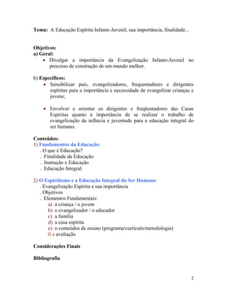 2
Tema: A Educação Espírita Infanto-Juvenil, sua importância, finalidade...
Objetivos:
a) Geral:
 Divulgar a importância da Evangelização Infanto-Juvenil no
processo de construção de um mundo melhor.
b) Específicos:
 Sensibilizar pais, evangelizadores, frequentadores e dirigentes
espíritas para a importância e necessidade de evangelizar crianças e
jovens;
 Envolver e orientar os dirigentes e freqüentadores das Casas
Espíritas quanto à importância de se realizar o trabalho de
evangelização da infância e juventude para a educação integral do
ser humano.
Conteúdos:
1) Fundamentos da Educação:
. O que é Educação?
. Finalidade da Educação
. Instrução x Educação
. Educação Integral
2) O Espiritismo e a Educação Integral do Ser Humano
. Evangelização Espírita e sua importância
. Objetivos
. Elementos Fundamentais:
a) a criança / o jovem
b) o evangelizador / o educador
c) a família
d) a casa espírita
e) o conteúdos de ensino (programa/currículo/metodologia)
f) a avaliação
Considerações Finais
Bibliografia
 