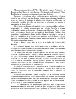 21
Mais recente, nos séculos XVII e XIX, a Suíça recebeu Pestalozzi e a
França recebeu Hippolyte León Denizard Rivail, mais tarde chamado Allan
Kardec, que se tornaram, oportunamente, mestre e discípulo.
Pestalozzi revolucionou todo o ensino da época, realizando a primeira
tentativa que a história registra, de uma pedagogia experimental baseada no
amor (ao homem, à natureza, às plantas, aos animais), na liberdade, na
observação e análise de todos os fenômenos e, sobretudo, no respeito e
valorização da alma infantil.
Rivail absorveu-lhe as preciosas lições, como verdadeiro filho espiritual,
acrescentou ao método pestalozziano sua própria filosofia e prática
pedagógica, transportando-as para toda a sua obra didática na França e, mais
tarde, utilizando-as largamente na tarefa da Codificação Espírita. Suas
pesquisas e conclusões revelaram a objetividade, a disciplina, a clareza, a
lógica, o raciocínio reto, a linguagem apropriada e inteligível que tornaram
sua obra criteriosamente fundamentada no bom-senso, na razão e dirigida à
libertação espiritual do homem,
Jesus e Kardec estão, pois, à frente do trabalho da Evangelização
Espírita.
A metodologia adotada deve, ainda, considerar o raciocínio e a reflexão,
permitindo ao evangelizando elaborar as próprias conclusões, incorporando-
as definitivamente ao seu patrimônio pessoal.
Em razão disso, sugere-se uma metodologia que propicie a participação
ativa das crianças/jovens por meio de: debate, exposição, pesquisa, trabalho
em grupo, dramatização, música, desenho, pintura, modelagem, trabalho por
projetos, etc. As aulas devem prever ainda situações de aprendizagem em
que o aluno é convocado a opinar quanto à pratica dos ensinamentos
evangélico-doutrinários que, segundo kardec, determinarão uma grande
melhora no progresso moral da Humanidade.
O currículo de ensino adotado para as aulas de evangelização tem seu
conteúdo programático calcado nas Obras da Codificação e constitui um
curso de Espiritismo, que se desenvolve durante todo o processo de
Evangelização.
O ensinamento espírita e a moral evangélica são os elementos com os
quais se trabalha nas aulas. Esses conhecimentos são levados aos alunos por
meio de situações práticas da vida, pois a metodologia empregada pretende
que o aluno reflita e tire conclusões próprias a partir dos temas estudados,
pois só assim se efetiva a aprendizagem real.
As experiências de aprendizagem previstas pela Evangelização
Espírita são situações simuladas, planejadas pelo evangelizador para serem
vivenciadas pelas crianças/jovens, com o propósito de favorecer a aquisição
 