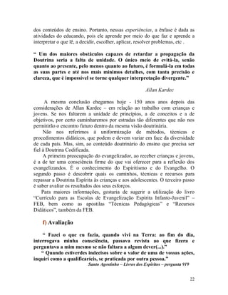 22
dos conteúdos de ensino. Portanto, nessas experiências, a ênfase é dada as
atividades do educando, pois ele aprende por meio do que faz e aprende a
interpretar o que lê, a decidir, escolher, aplicar, resolver problemas, etc .
“ Um dos maiores obstáculos capazes de retardar a propagação da
Doutrina seria a falta de unidade. O único meio de evitá-la, senão
quanto ao presente, pelo menos quanto ao futuro, é formulá-la em todas
as suas partes e até nos mais mínimos detalhes, com tanta precisão e
clareza, que é impossível se torne qualquer interpretação divergente.”
Allan Kardec
A mesma conclusão chegamos hoje - 150 anos anos depois das
considerações de Allan Kardec – em relação ao trabalho com crianças e
jovens. Se nos faltarem a unidade de princípios, a de conceitos e a de
objetivos, por certo caminharemos por estradas tão diferentes que não nos
permitirão o encontro futuro dentro da mesma visão doutrinária.
Não nos referimos à uniformização de métodos, técnicas e
procedimentos didáticos, que podem e devem variar em face da diversidade
de cada país. Mas, sim, ao conteúdo doutrinário do ensino que precisa ser
fiel à Doutrina Codificada.
A primeira preocupação do evangelizador, ao receber crianças e jovens,
é a de ter uma consciência firme do que vai oferecer para a reflexão dos
evangelizandos. É o conhecimento do Espiritismo e do Evangelho. O
segundo passo é descobrir quais os caminhos, técnicas e recursos para
repassar a Doutrina Espírita às crianças e aos adolescentes. O terceiro passo
é saber avaliar os resultados dos seus esforços.
Para maiores informações, gostaria de sugerir a utilização do livro
“Currículo para as Escolas de Evangelização Espírita Infanto-Juvenil” –
FEB, bem como as apostilas “Técnicas Pedagógicas” e “Recursos
Didáticos”, também da FEB.
f) Avaliação
“ Fazei o que eu fazia, quando vivi na Terra: ao fim do dia,
interrogava minha consciência, passava revista ao que fizera e
perguntava a mim mesmo se não faltara a algum dever(...).”
“ Quando estiverdes indecisos sobre o valor de uma de vossas ações,
inquiri como a qualificaríeis, se praticada por outra pessoa.”
Santo Agostinho – Livros dos Espíritos – pergunta 919
 