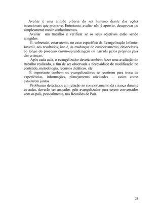 23
Avaliar é uma atitude própria do ser humano diante das ações
intencionais que promove. Entretanto, avaliar não é aprovar, desaprovar ou
simplesmente medir conhecimentos.
Avaliar um trabalho é verificar se os seus objetivos estão sendo
atingidos.
É, sobretudo, estar atento, no caso específico da Evangelização Infanto-
Juvenil, aos resultados, isto é, as mudanças de comportamento, observáveis
ao longo do processo ensino-aprendizagem ou narrada pelos próprios pais
das crianças.
Após cada aula, o evangelizador deverá também fazer uma avaliação do
trabalho realizado, a fim de ser observada a necessidade de modificação no
conteúdo, metodologia, recursos didáticos, etc
É importante também os evangelizadores se reunirem para troca de
experiências, informações, planejamento atividades ... assim como
estudarem juntos.
Problemas detectados em relação ao comportamento da criança durante
as aulas, deverão ser anotados pelo evangelizador para serem conversados
com os pais, pessoalmente, nas Reuniões de Pais.
 