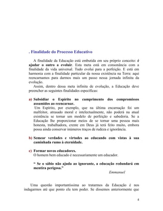 4
. Finalidade do Processo Educativo
A finalidade da Educação está embutida em seu próprio conceito: é
ajudar o outro a evoluir. Esta meta está em consonância com a
finalidade da vida universal. Tudo evolui para a perfeição. E está em
harmonia com a finalidade particular da nossa existência na Terra: aqui
reencarnamos para darmos mais um passo nessa jornada infinita da
evolução.
Assim, dentro dessa meta infinita de evolução, a Educação deve
preencher as seguintes finalidades específicas:
a) Subsidiar o Espírito no cumprimento dos compromissos
assumidos ao reencarnar.
Um Espírito, por exemplo, que na última encarnação foi um
malfeitor, atrasado moral e intelectualmente, não poderá na atual
existência se tornar um modelo de perfeição e sabedoria. Se a
Educação lhe proporcionar meios de se tornar uma pessoa mais
honesta, trabalhadora, crente em Deus já terá feito muito, embora
possa ainda conservar inúmeros traços de rudeza e ignorância.
b) Semear verdades e virtudes ao educando com vistas à sua
caminhada rumo à eternidade.
c) Formar novos educadores.
O homem bem educado é necessariamente um educador.
“ Se o sábio não ajuda ao ignorante, a educação redundará em
mentira perigosa.”
Emmanuel
Uma questão importantíssima ao tratarmos da Educação é nos
indagarmos até que ponto ela tem poder. Se dissemos anteriormente que
 