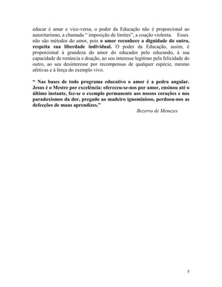 5
educar é amar e vice-versa, o poder da Educação não é proporcional ao
autoritarismo, a chamada “ imposição de limites”, a coação violenta. Esses
não são métodos do amor, pois o amor reconhece a dignidade do outro,
respeita sua liberdade individual. O poder da Educação, assim, é
proporcional à grandeza do amor do educador pelo educando, à sua
capacidade de renúncia e doação, ao seu interesse legítimo pela felicidade do
outro, ao seu desinteresse por recompensas de qualquer espécie, mesmo
afetivas e à força do exemplo vivo.
“ Nas bases de todo programa educativo o amor é a pedra angular.
Jesus é o Mestre por excelência: ofereceu-se-nos por amor, ensinou até o
último instante, fez-se o exemplo permanente aos nossos corações e nos
paradoxismos da dor, pregado ao madeiro ignominioso, perdoou-nos as
defecções de maus aprendizes.”
Bezerra de Menezes
 