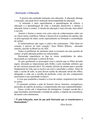 6
. Instrução x Educação
É preciso não confundir instrução com educação. A educação abrange
a instrução, mas pode haver instrução desacompanhada de educação.
A instrução é mais especialmente a aprendizagem da ciência, a
educação é a aprendizagem da vida; a instrução desenvolve o talento, a
educação forma o caráter. A missão da educação é mais elevada, mais dificil
a sua arte.
Instruir é ilustrar a mente com certa soma de conhecimentos sobre um
ou vários ramos científicos. Educar é desenvolver os poderes do espírito, não
só pela aquisição do saber, como especialmente na formação e consolidação
do caráter.
O intelectualismo não supre o cultivo dos sentimentos. “Não basta ter
coração, é preciso ter bom coração,” disse Hilário Ribeiro, educador
emérito, nascido no Brasil no séc.XIX.
Todos os problemas do momento atual se resumem em uma questão de
caráter: só pela educação podem ser solucionados.
Demasiada importância se liga às várias modalidades do saber,
descurando-se o principal: a ciência do bem.
Os pais geralmente se preocupam com a carreira que os filhos deverão
seguir, deixando-se impressionar pelo brilho e pelo resultado utilitário que
de tais carreiras possam advir. No entanto, deixam de atentar para a questão
fundamental da vida, que se resolve em criar e consolidar o caráter. Antes de
tudo, e acima de tudo, os pais devem cuidar da educação moral dos filhos,
delegando a cada um a escolha da profissão, como um dos componentes
necessários à sua caminhada evolutiva.
A crise que assoberba o mundo é a crise do caráter, responsável por todas
as outras.
O momento reclama a ação de homens éticos, honestos, escrupulosos,
possuídos do espírito de justiça e compenetrados das suas responsabilidades.
Temos vivido sob o despotismo da inteligência. Cumpre sacudir-lhe o
jugo fascinador, proclamando o reinado do caráter, o império da consciência,
da moral e dos sentimentos.
“ É pela Educação, mais do que pela Instrução que se transformará a
Humanidade.”
Allan Kardec
 