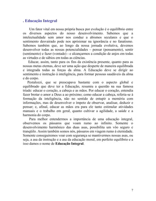 7
. Educação Integral
Um fator vital em nossa própria busca por evolução é o equilílbrio entre
os diversos aspectos do nosso desenvolvimento. Sabemos que a
intelectualidade sem amor nos conduz a abismos seculares e que o
sentimento desvairado pode nos aprisionar na ignorância e no fanatismo.
Sabemos também que, ao longo da nossa jornada evolutiva, devemos
desenvolver todas as nossas potencialidades – pensar (pensamento), sentir
(sentimento) e fazer (vontade) - e alcançarmos a condição de anjos em todas
as virtudes e de sábios em todas as ciências.
Educar, assim, tanto para os fins da existência presente, quanto para as
nossas metas eternas, deve ser uma ação que desperte de maneira equilibrada
e integrada todas as forças da alma. A Educação deve se dirigir ao
sentimento e instrução à inteligência, para formar pessoas saudáveis da alma
e do corpo.
Pestalozzi, que se preocupava bastante com o aspecto global e
equilibrado que deve ter a Educação, resumiu a questão na sua famosa
tríade: educar o coração, a cabeça e as mãos. Por educar o coração, entendia
fazer brotar o amor a Deus a ao próximo; como educar a cabeça, referia-se à
formação da inteligência, não no sentido de entupir a memória com
informações, mas de desenvolver o ímpeto de observar, analisar, deduzir e
pensar; e, afinal, educar as mãos era para ele tanto estimular atividades
manuais e o trabalho em geral, quanto cultivar a agilidade, a saúde e a
harmonia do corpo.
Para melhor entendermos a importância de uma educação integral,
observemos os pássaros que voam rumo ao infinito. Somente o
desenvolvimento harmônico das duas asas, possibilita um vôo seguro e
tranqüilo. Assim também somos nós, pássaros em viagem rumo à eternidade.
Somente conseguiremos voar com segurança se mantivermos nossas asas, ou
seja, a asa da instrução e a asa da educação moral, em perfeito equilíbrio e a
isso damos o nome de Educação Integral.
 