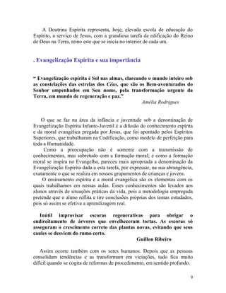 9
A Doutrina Espírita representa, hoje, elevada escola de educação do
Espírito, a serviço de Jesus, com a grandiosa tarefa da edificação do Reino
de Deus na Terra, reino este que se inicia no interior de cada um.
. Evangelização Espírita e sua importância
“ Evangelização espírita é Sol nas almas, clareando o mundo inteiro sob
as constelações das estrelas dos Céus, que são os Bem-aventurados do
Senhor empenhados em Seu nome, pela transformação urgente da
Terra, em mundo de regeneração e paz.”
Amélia Rodrigues
O que se faz na área da infância e juventude sob a denominação de
Evangelização Espírita Infanto-Juvenil é a difusão do conhecimento espírita
e da moral evangélica pregada por Jesus, que foi apontado pelos Espíritos
Superiores, que trabalharam na Codificação, como modelo de perfeição para
toda a Humanidade.
Como a preocupação não é somente com a transmissão de
conhecimentos, mas sobretudo com a formação moral; e como a formação
moral se inspira no Evangelho, pareceu mais apropriada a denominação da
Evangelização Espírita dada a esta tarefa, por expressar, na sua abrangência,
exatamente o que se realiza em nossos grupamentos de crianças e jovens.
O ensinamento espírita e a moral evangélica são os elementos com os
quais trabalhamos em nossas aulas. Esses conhecimentos são levados aos
alunos através de situações práticas da vida, pois a metodologia empregada
pretende que o aluno reflita e tire conclusões próprias dos temas estudados,
pois só assim se efetiva a aprendizagem real.
Inútil improvisar escoras regenerativas para obrigar o
endireitamento de árvores que envelheceram tortas. As escoras só
asseguram o crescimento correto das plantas novas, evitando que seus
caules se desviem do rumo certo.
Guillon Ribeiro
Assim ocorre também com os seres humanos. Depois que as pessoas
consolidam tendências e as transformam em viciações, tudo fica muito
difícil quando se cogita de reformas de procedimento, em sentido profundo.
 