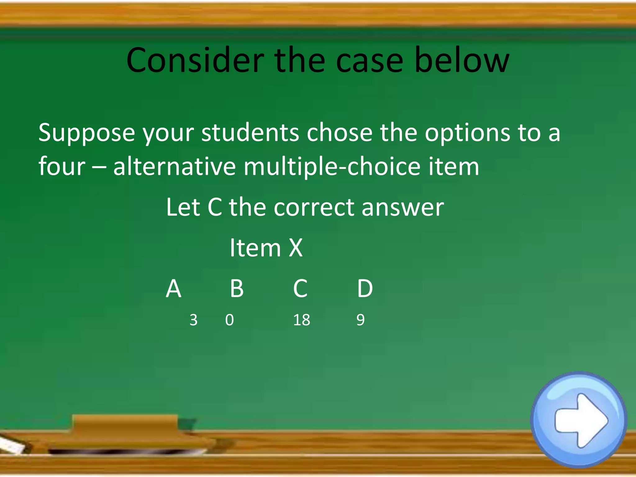 Consider the case below
Suppose your students chose the options to a
four – alternative multiple-choice item
Let C the correct answer
Item X
A B C D
3 0 18 9
 