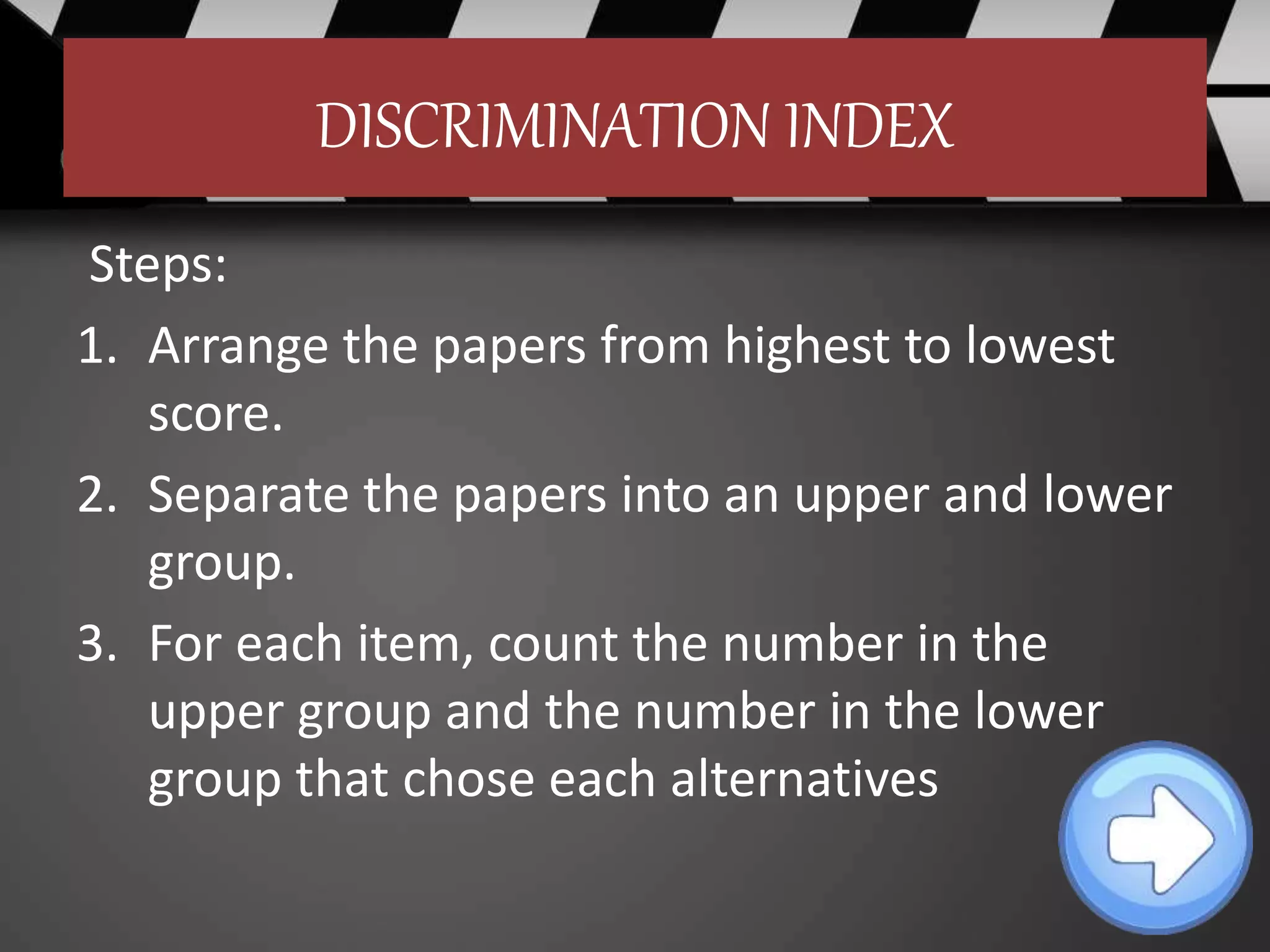 DISCRIMINATION INDEX
Steps:
1. Arrange the papers from highest to lowest
score.
2. Separate the papers into an upper and lower
group.
3. For each item, count the number in the
upper group and the number in the lower
group that chose each alternatives
 