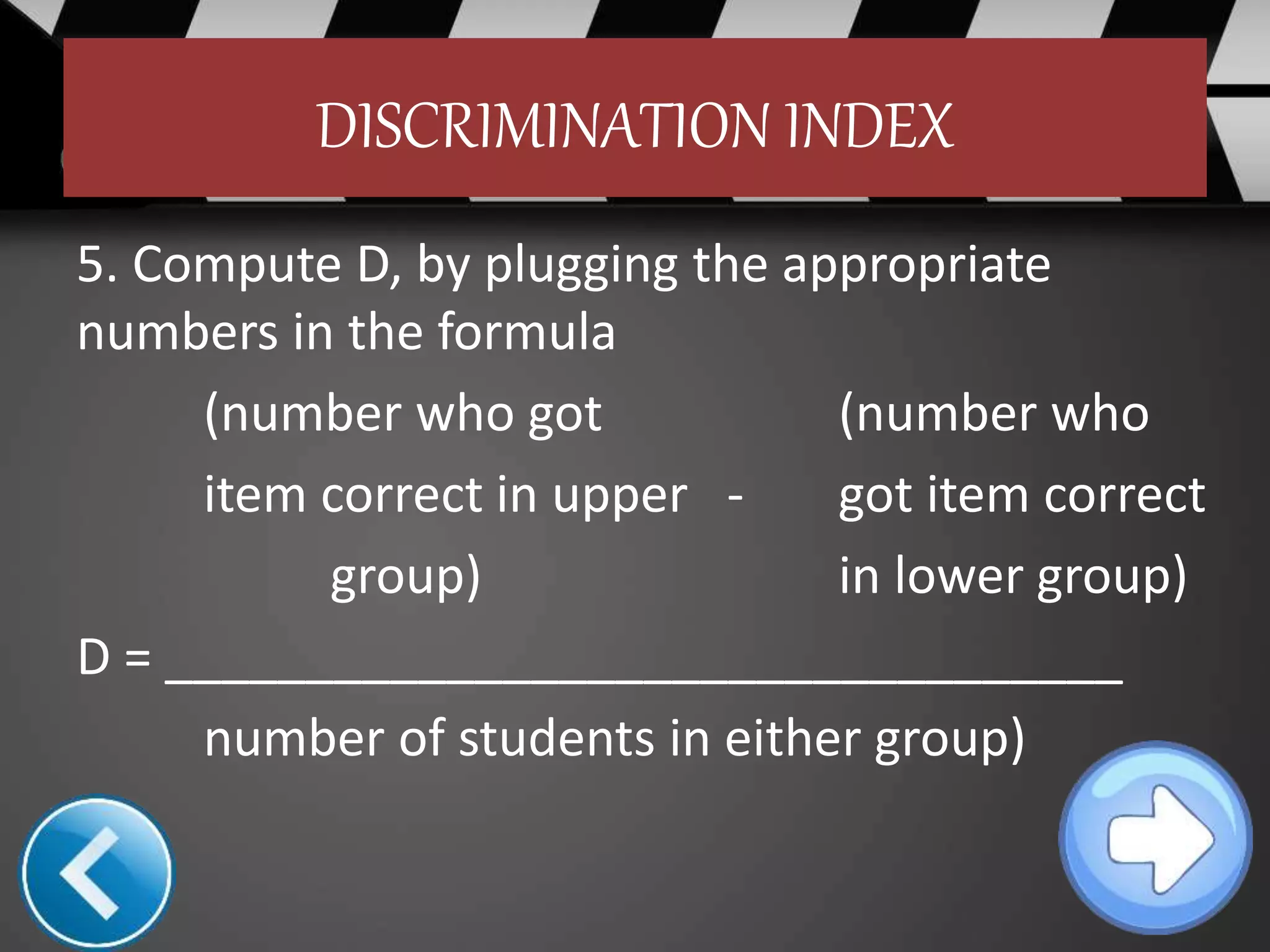 DISCRIMINATION INDEX
5. Compute D, by plugging the appropriate
numbers in the formula
(number who got (number who
item correct in upper - got item correct
group) in lower group)
D = __________________________________
number of students in either group)
 