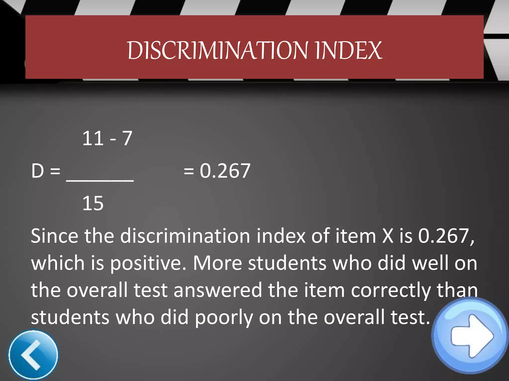 DISCRIMINATION INDEX
11 - 7
D = ______ = 0.267
15
Since the discrimination index of item X is 0.267,
which is positive. More students who did well on
the overall test answered the item correctly than
students who did poorly on the overall test.
 