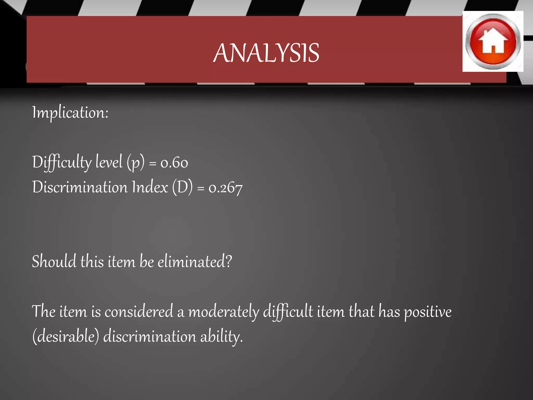 ANALYSIS
Implication:
Difficulty level (p) = 0.60
Discrimination Index (D) = 0.267
Should this item be eliminated?
The item is considered a moderately difficult item that has positive
(desirable) discrimination ability.
 