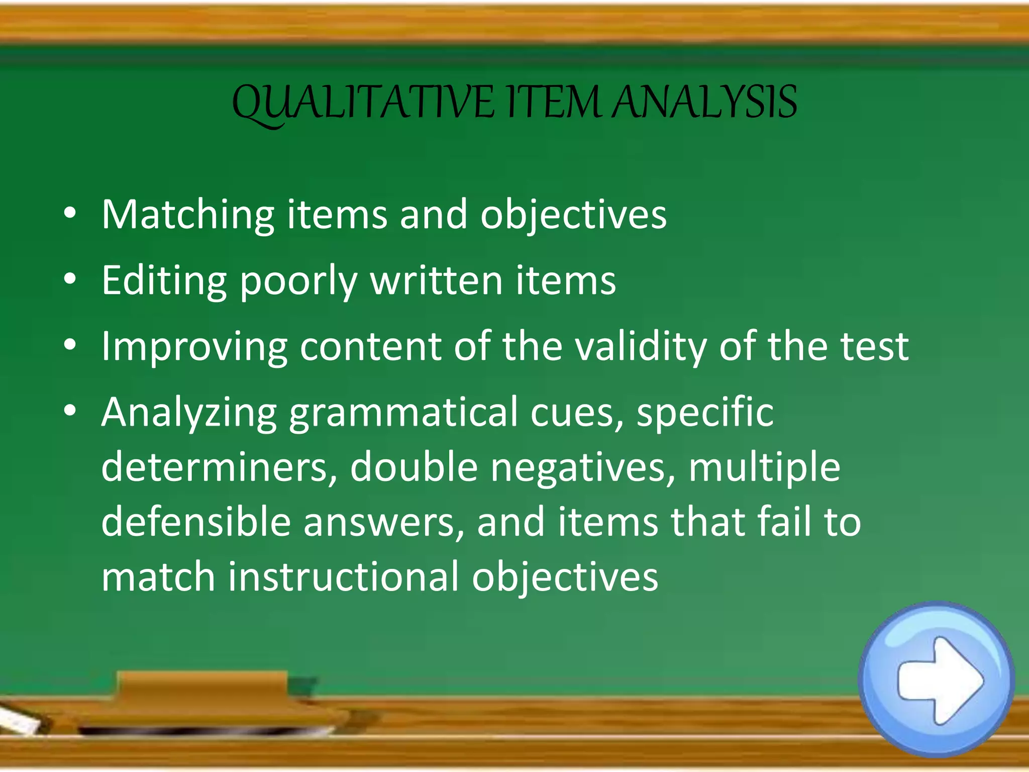 QUALITATIVE ITEM ANALYSIS
• Matching items and objectives
• Editing poorly written items
• Improving content of the validity of the test
• Analyzing grammatical cues, specific
determiners, double negatives, multiple
defensible answers, and items that fail to
match instructional objectives
 