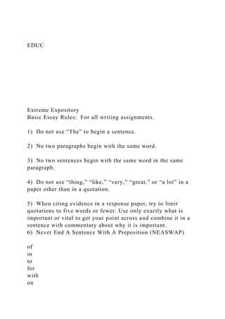 EDUC
Extreme Expository
Basic Essay Rules: For all writing assignments.
1) Do not use “The” to begin a sentence.
2) No two paragraphs begin with the same word.
3) No two sentences begin with the same word in the same
paragraph.
4) Do not use “thing,” “like,” “very,” “great,” or “a lot” in a
paper other than in a quotation.
5) When citing evidence in a response paper, try to limit
quotations to five words or fewer. Use only exactly what is
important or vital to get your point across and combine it in a
sentence with commentary about why it is important.
6) Never End A Sentence With A Preposition (NEASWAP)
of
in
to
for
with
on
 