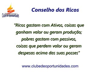 ““Ricos gastam com Ativos, coisas queRicos gastam com Ativos, coisas que
ganham valor ou geram produção;ganham valor ou geram produção;
pobres gastam com passivos,pobres gastam com passivos,
coisas que perdem valor ou geramcoisas que perdem valor ou geram
despesas acima das suas posses”despesas acima das suas posses”
www.clubedeoportunidades.com
Conselho dos Ricos
 