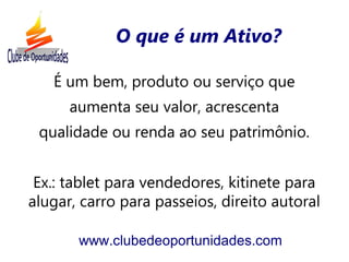 É um bem, produto ou serviço que
aumenta seu valor, acrescenta
qualidade ou renda ao seu patrimônio.
Ex.: tablet para vendedores, kitinete para
alugar, carro para passeios, direito autoral
www.clubedeoportunidades.com
O que é um Ativo?
 