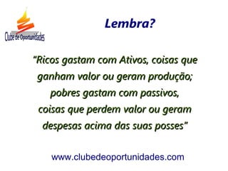 ““Ricos gastam com Ativos, coisas queRicos gastam com Ativos, coisas que
ganham valor ou geram produção;ganham valor ou geram produção;
pobres gastam com passivos,pobres gastam com passivos,
coisas que perdem valor ou geramcoisas que perdem valor ou geram
despesas acima das suas posses”despesas acima das suas posses”
www.clubedeoportunidades.com
Lembra?
 