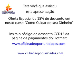 Oferta Especial de 15% de desconto em
nosso curso “Como Cuidar do seu Dinheiro”
Insira o código de desconto CCD15 da
página de pagamentos do Hotmart
www.oficinadeoportunidades.com
www.clubedeoportunidades.com
Para você que assistiu
esta apresentação
 