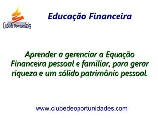 Aprender a gerenciar a EquaçãoAprender a gerenciar a Equação
Financeira pessoal e familiar, para gerarFinanceira pessoal e familiar, para gerar
riqueza e um sólido patrimônio pessoal.riqueza e um sólido patrimônio pessoal.
www.clubedeoportunidades.com
Educação Financeira
 
