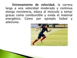 Entrenamiento de velocidad, la carrera
larga a una velocidad moderada y continua
otorga resistencia, educa al músculo a tomar
grasas como combustible y oxida el material
energético. Como por ejemplo futbol y
atletismo.
 