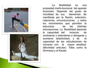 La flexibilidad es una
propiedad morfo-funcional del aparato
locomotor. Depende del grado de
movilidad de sus elementos. Se
manifiesta por la flexión, extensión,
rotaciones, circunducciones y todos
los movimientos que permiten la
estructura de las distintas
articulaciones. La flexibilidad depende
la capacidad del músculo de
contraerse y extenderse o elongarse y
acortarse (elasticidad), y de la
capacidad de las articulaciones de
moverse con la mayor amplitud.
(Movilidad articular). Tales como la
Gimnasia y el Karate.
 