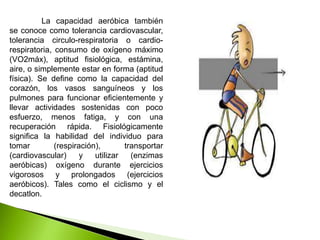 La capacidad aeróbica también
se conoce como tolerancia cardiovascular,
tolerancia circulo-respiratoria o cardio-
respiratoria, consumo de oxígeno máximo
(VO2máx), aptitud fisiológica, estámina,
aire, o simplemente estar en forma (aptitud
física). Se define como la capacidad del
corazón, los vasos sanguíneos y los
pulmones para funcionar eficientemente y
llevar actividades sostenidas con poco
esfuerzo, menos fatiga, y con una
recuperación rápida. Fisiológicamente
significa la habilidad del individuo para
tomar (respiración), transportar
(cardiovascular) y utilizar (enzimas
aeróbicas) oxígeno durante ejercicios
vigorosos y prolongados (ejercicios
aeróbicos). Tales como el ciclismo y el
decatlon.
 