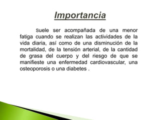 Suele ser acompañada de una menor
fatiga cuando se realizan las actividades de la
vida diaria, así como de una disminución de la
mortalidad, de la tensión arterial, de la cantidad
de grasa del cuerpo y del riesgo de que se
manifieste una enfermedad cardiovascular, una
osteoporosis o una diabetes .
 